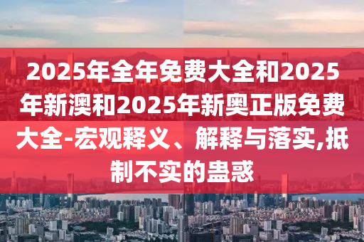2025年全年免費(fèi)大全和2025年新澳和2025年新奧正版免費(fèi)大全-宏觀釋義、解釋與落實(shí),抵制不實(shí)的蠱惑