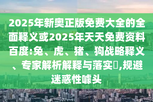2025年新奧正版免費(fèi)大全的全面釋義或2025年天天免費(fèi)資料百度:兔、虎、豬、狗戰(zhàn)略釋義、專(zhuān)家解析解釋與落實(shí)?,規(guī)避迷惑性噱頭
