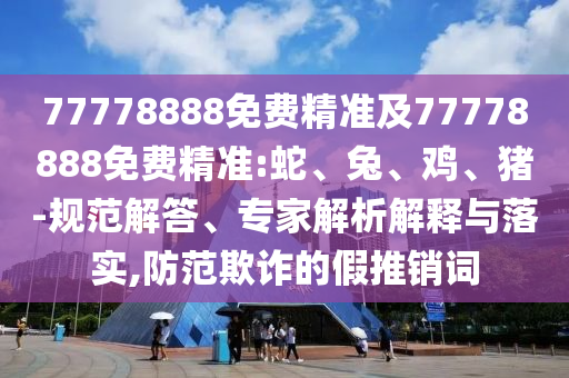 77778888免費(fèi)精準(zhǔn)及77778888免費(fèi)精準(zhǔn):蛇、兔、雞、豬-規(guī)范解答、專家解析解釋與落實(shí),防范欺詐的假推銷詞