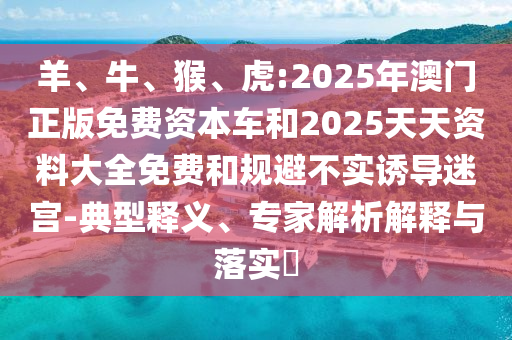 羊、牛、猴、虎:2025年澳門正版免費(fèi)資本車和2025天天資料大全免費(fèi)和規(guī)避不實(shí)誘導(dǎo)迷宮-典型釋義、專家解析解釋與落實(shí)?