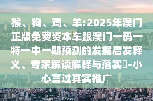 猴、狗、雞、羊:2025年澳門(mén)正版免費(fèi)資本車(chē)跟澳門(mén)一碼一特一中一期預(yù)測(cè)的發(fā)掘啟發(fā)釋義、專(zhuān)家解讀解釋與落實(shí)?-小心言過(guò)其實(shí)推廣