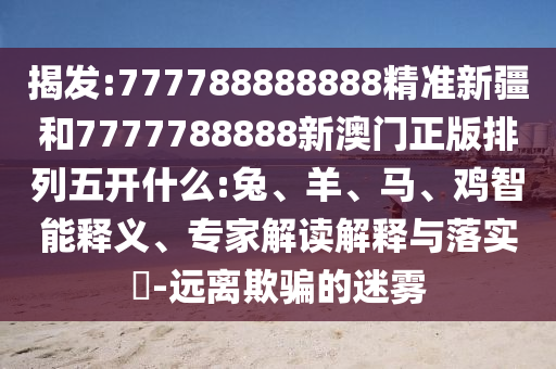 揭發(fā):777788888888精準(zhǔn)新疆和7777788888新澳門正版排列五開什么:兔、羊、馬、雞智能釋義、專家解讀解釋與落實?-遠離欺騙的迷霧