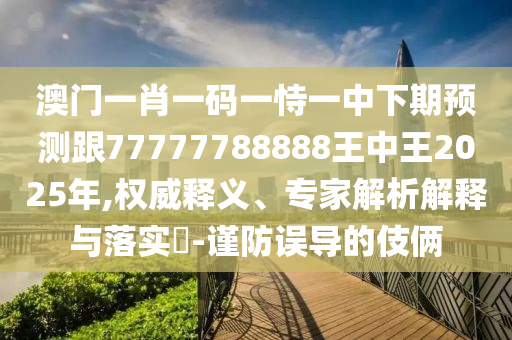 澳門一肖一碼一恃一中下期預(yù)測跟77777788888王中王2025年,權(quán)威釋義、專家解析解釋與落實?-謹防誤導(dǎo)的伎倆