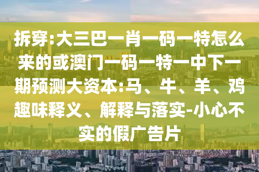 拆穿:大三巴一肖一碼一特怎么來的或澳門一碼一特一中下一期預(yù)測大資本:馬、牛、羊、雞趣味釋義、解釋與落實-小心不實的假廣告片