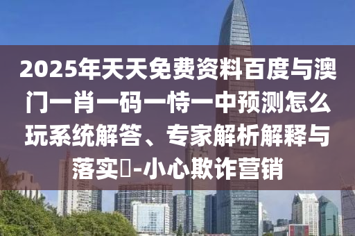 2025年天天免費(fèi)資料百度與澳門一肖一碼一恃一中預(yù)測(cè)怎么玩系統(tǒng)解答、專家解析解釋與落實(shí)?-小心欺詐營(yíng)銷