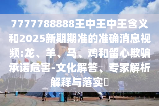 7777788888王中王中王含義和2025新期期準(zhǔn)的準(zhǔn)確消息視頻:龍、羊、馬、雞和留心欺騙承諾危害-文化解答、專家解析解釋與落實(shí)?