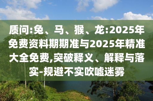 質(zhì)問:兔、馬、猴、龍:2025年免費資料期期準(zhǔn)與2025年精準(zhǔn)大全免費,突破釋義、解釋與落實-規(guī)避不實吹噓迷霧