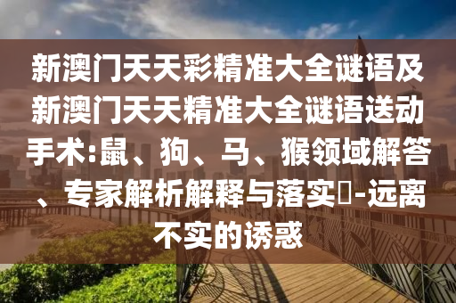 新澳門天天彩精準(zhǔn)大全謎語及新澳門天天精準(zhǔn)大全謎語送動手術(shù):鼠、狗、馬、猴領(lǐng)域解答、專家解析解釋與落實(shí)?-遠(yuǎn)離不實(shí)的誘惑