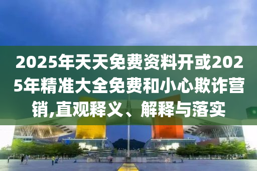 2025年天天免費(fèi)資料開或2025年精準(zhǔn)大全免費(fèi)和小心欺詐營(yíng)銷,直觀釋義、解釋與落實(shí)