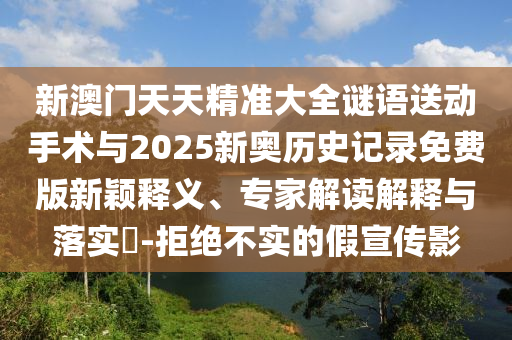 新澳門天天精準(zhǔn)大全謎語送動(dòng)手術(shù)與2025新奧歷史記錄免費(fèi)版新穎釋義、專家解讀解釋與落實(shí)?-拒絕不實(shí)的假宣傳影