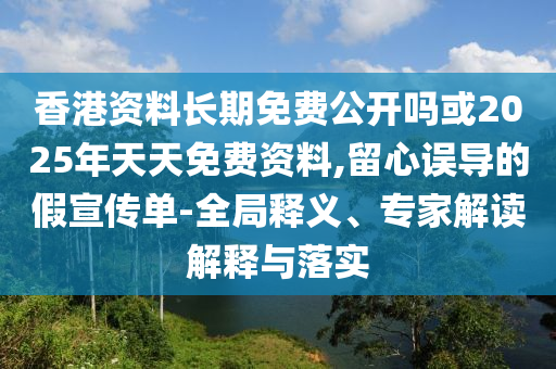 香港資料長(zhǎng)期免費(fèi)公開嗎或2025年天天免費(fèi)資料,留心誤導(dǎo)的假宣傳單-全局釋義、專家解讀解釋與落實(shí)