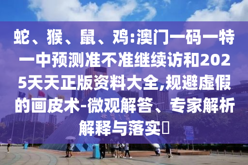 蛇、猴、鼠、雞:澳門一碼一特一中預(yù)測準不準繼續(xù)訪和2025天天正版資料大全,規(guī)避虛假的畫皮術(shù)-微觀解答、專家解析解釋與落實?