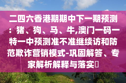 二四六香港期期中下一期預(yù)測：豬、狗、馬、牛,澳門一碼一特一中預(yù)測準(zhǔn)不準(zhǔn)繼續(xù)訪和防范欺詐營銷模式-鞏固解答、專家解析解釋與落實?