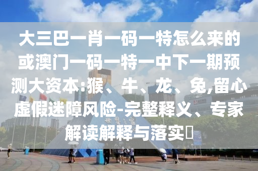 大三巴一肖一碼一特怎么來(lái)的或澳門(mén)一碼一特一中下一期預(yù)測(cè)大資本:猴、牛、龍、兔,留心虛假迷障風(fēng)險(xiǎn)-完整釋義、專(zhuān)家解讀解釋與落實(shí)?