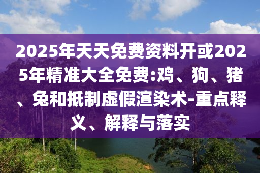 2025年天天免費(fèi)資料開或2025年精準(zhǔn)大全免費(fèi):雞、狗、豬、兔和抵制虛假渲染術(shù)-重點(diǎn)釋義、解釋與落實(shí)