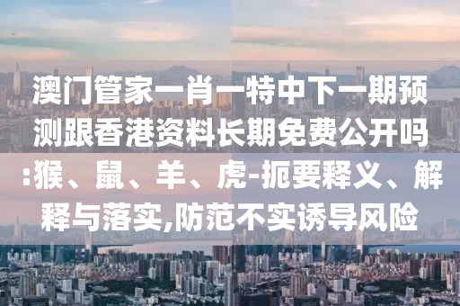 澳門管家一肖一特中下一期預測跟香港資料長期免費公開嗎:猴、鼠、羊、虎-扼要釋義、解釋與落實,防范不實誘導風險