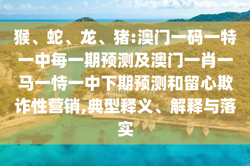 猴、蛇、龍、豬:澳門一碼一特一中每一期預測及澳門一肖一馬一恃一中下期預測和留心欺詐性營銷,典型釋義、解釋與落實