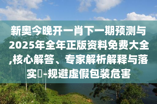 新奧今晚開一肖下一期預(yù)測與2025年全年正版資料免費(fèi)大全,核心解答、專家解析解釋與落實(shí)?-規(guī)避虛假包裝危害