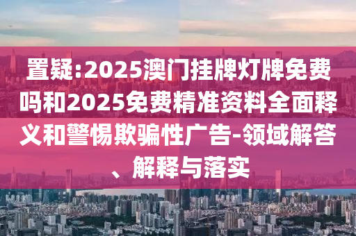 置疑:2025澳門掛牌燈牌免費(fèi)嗎和2025免費(fèi)精準(zhǔn)資料全面釋義和警惕欺騙性廣告-領(lǐng)域解答、解釋與落實(shí)