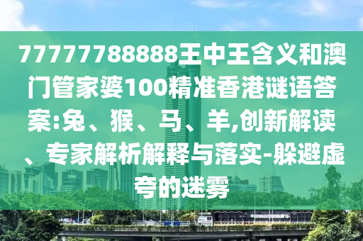 77777788888王中王含義和澳門(mén)管家婆100精準(zhǔn)香港謎語(yǔ)答案:兔、猴、馬、羊,創(chuàng)新解讀、專(zhuān)家解析解釋與落實(shí)-躲避虛夸的迷霧