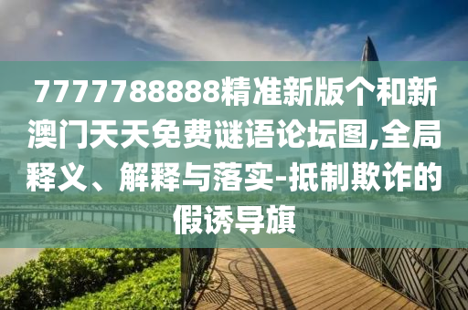 7777788888精準新版?zhèn)€和新澳門天天免費謎語論壇圖,全局釋義、解釋與落實-抵制欺詐的假誘導(dǎo)旗