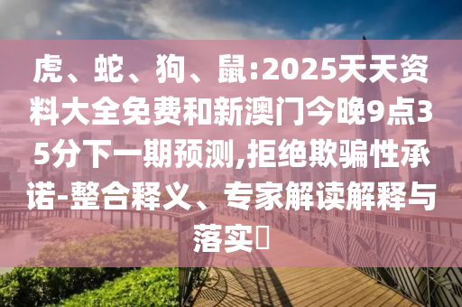 虎、蛇、狗、鼠:2025天天資料大全免費(fèi)和新澳門今晚9點(diǎn)35分下一期預(yù)測(cè),拒絕欺騙性承諾-整合釋義、專家解讀解釋與落實(shí)?