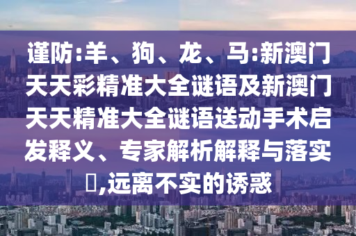 謹(jǐn)防:羊、狗、龍、馬:新澳門(mén)天天彩精準(zhǔn)大全謎語(yǔ)及新澳門(mén)天天精準(zhǔn)大全謎語(yǔ)送動(dòng)手術(shù)啟發(fā)釋義、專家解析解釋與落實(shí)?,遠(yuǎn)離不實(shí)的誘惑