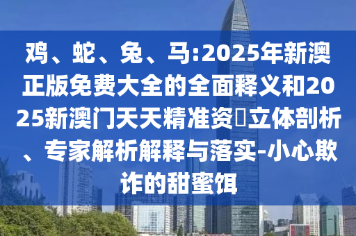 雞、蛇、兔、馬:2025年新澳正版免費(fèi)大全的全面釋義和2025新澳門(mén)天天精準(zhǔn)資枓立體剖析、專家解析解釋與落實(shí)-小心欺詐的甜蜜餌