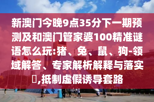 新澳門今晚9點35分下一期預(yù)測及和澳門管家婆100精準(zhǔn)謎語怎么玩:豬、兔、鼠、狗-領(lǐng)域解答、專家解析解釋與落實?,抵制虛假誘導(dǎo)套路
