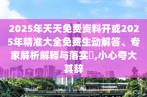 2025年天天免費資料開或2025年精準(zhǔn)大全免費生動解答、專家解析解釋與落實?,小心夸大其辭