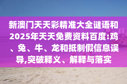 新澳門天天彩精準(zhǔn)大全謎語(yǔ)和2025年天天免費(fèi)資料百度:雞、兔、牛、龍和抵制假信息誤導(dǎo),突破釋義、解釋與落實(shí)