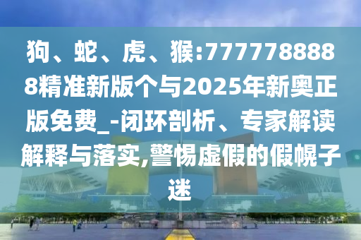 狗、蛇、虎、猴:7777788888精準(zhǔn)新版?zhèn)€與2025年新奧正版免費(fèi)_-閉環(huán)剖析、專家解讀解釋與落實(shí),警惕虛假的假幌子迷