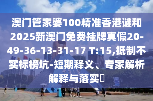 澳門管家婆100精準香港謎和2025新澳門免費掛牌真假20-49-36-13-31-17 T:15,抵制不實標榜坑-短期釋義、專家解析解釋與落實?