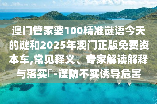 澳門管家婆100精準謎語今天的謎和2025年澳門正版免費資本車,常見釋義、專家解讀解釋與落實?-謹防不實誘導危害