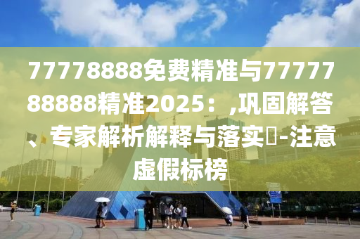 77778888免費(fèi)精準(zhǔn)與7777788888精準(zhǔn)2025：,鞏固解答、專家解析解釋與落實(shí)?-注意虛假標(biāo)榜