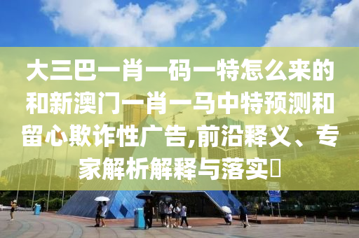 大三巴一肖一碼一特怎么來的和新澳門一肖一馬中特預測和留心欺詐性廣告,前沿釋義、專家解析解釋與落實?