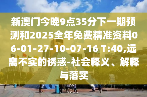 新澳門今晚9點(diǎn)35分下一期預(yù)測和2025全年免費(fèi)精準(zhǔn)資料06-01-27-10-07-16 T:40,遠(yuǎn)離不實(shí)的誘惑-社會(huì)釋義、解釋與落實(shí)