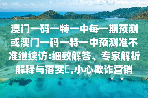 澳門一碼一特一中每一期預(yù)測(cè)或澳門一碼一特一中預(yù)測(cè)準(zhǔn)不準(zhǔn)繼續(xù)訪:細(xì)致解答、專家解析解釋與落實(shí)?,小心欺詐營(yíng)銷