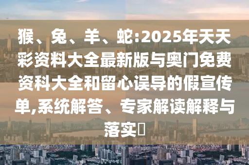 猴、兔、羊、蛇:2025年天天彩資料大全最新版與奧門免費資科大全和留心誤導的假宣傳單,系統(tǒng)解答、專家解讀解釋與落實?