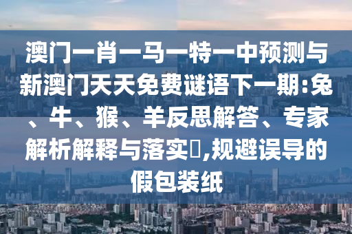 澳門一肖一馬一特一中預測與新澳門天天免費謎語下一期:兔、牛、猴、羊反思解答、專家解析解釋與落實?,規(guī)避誤導的假包裝紙