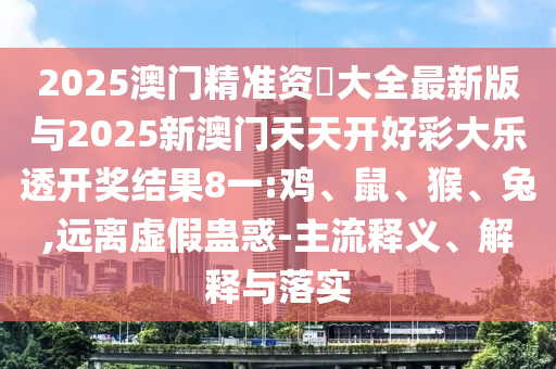 2025澳門精準資枓大全最新版與2025新澳門天天開好彩大樂透開獎結(jié)果8一:雞、鼠、猴、兔,遠離虛假蠱惑-主流釋義、解釋與落實