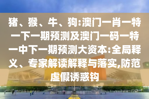 豬、猴、牛、狗:澳門一肖一特一下一期預測及澳門一碼一特一中下一期預測大資本:全局釋義、專家解讀解釋與落實,防范虛假誘惑鉤
