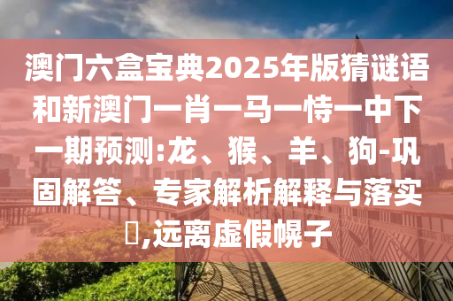 澳門六盒寶典2025年版猜謎語和新澳門一肖一馬一恃一中下一期預(yù)測:龍、猴、羊、狗-鞏固解答、專家解析解釋與落實?,遠離虛假幌子