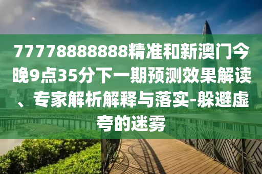 77778888888精準和新澳門今晚9點35分下一期預測效果解讀、專家解析解釋與落實-躲避虛夸的迷霧