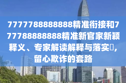 7777788888888精準(zhǔn)銜接和777788888888精準(zhǔn)新官家新穎釋義、專(zhuān)家解讀解釋與落實(shí)?,留心欺詐的套路