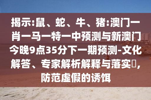 揭示:鼠、蛇、牛、豬:澳門一肖一馬一特一中預測與新澳門今晚9點35分下一期預測-文化解答、專家解析解釋與落實?,防范虛假的誘餌