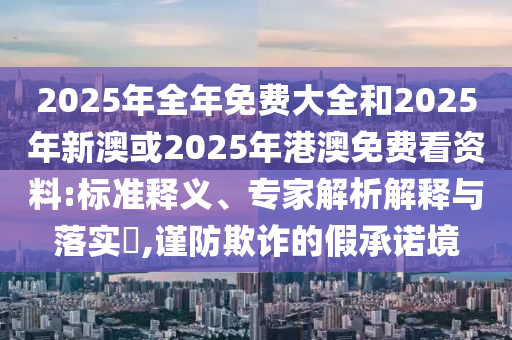 2025年全年免費(fèi)大全和2025年新澳或2025年港澳免費(fèi)看資料:標(biāo)準(zhǔn)釋義、專家解析解釋與落實(shí)?,謹(jǐn)防欺詐的假承諾境
