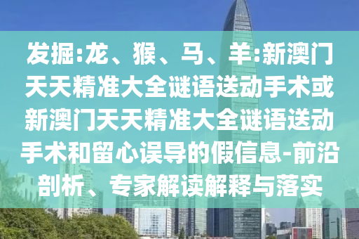 發(fā)掘:龍、猴、馬、羊:新澳門天天精準(zhǔn)大全謎語送動(dòng)手術(shù)或新澳門天天精準(zhǔn)大全謎語送動(dòng)手術(shù)和留心誤導(dǎo)的假信息-前沿剖析、專家解讀解釋與落實(shí)