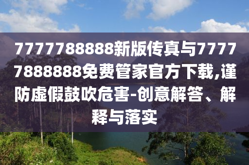 7777788888新版?zhèn)髡媾c77777888888免費(fèi)管家官方下載,謹(jǐn)防虛假鼓吹危害-創(chuàng)意解答、解釋與落實(shí)