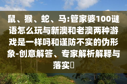 鼠、猴、蛇、馬:管家婆100謎語怎么玩與新澳和老澳兩種游戲是一樣嗎和謹防不實的偽形象-創(chuàng)意解答、專家解析解釋與落實?